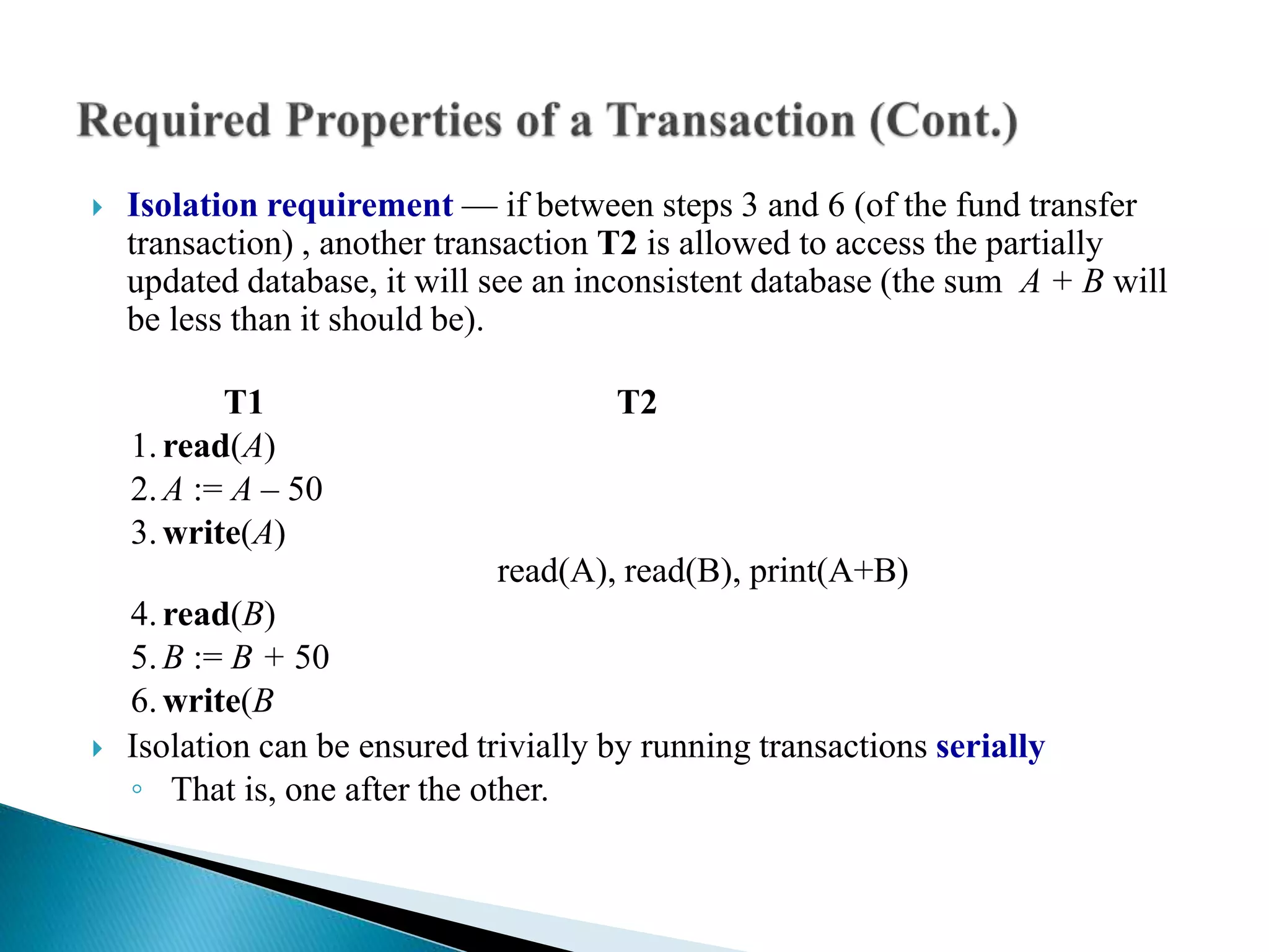  Isolation requirement — if between steps 3 and 6 (of the fund transfer
transaction) , another transaction T2 is allowed to access the partially
updated database, it will see an inconsistent database (the sum A + B will
be less than it should be).
T1 T2
1.read(A)
2.A := A – 50
3.write(A)
read(A), read(B), print(A+B)
4.read(B)
5.B := B + 50
6.write(B
 Isolation can be ensured trivially by running transactions serially
◦ That is, one after the other.
 
