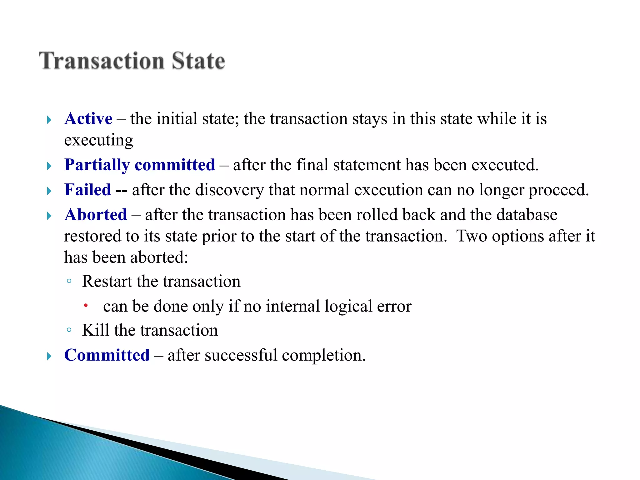  Active – the initial state; the transaction stays in this state while it is
executing
 Partially committed – after the final statement has been executed.
 Failed -- after the discovery that normal execution can no longer proceed.
 Aborted – after the transaction has been rolled back and the database
restored to its state prior to the start of the transaction. Two options after it
has been aborted:
◦ Restart the transaction
 can be done only if no internal logical error
◦ Kill the transaction
 Committed – after successful completion.
 