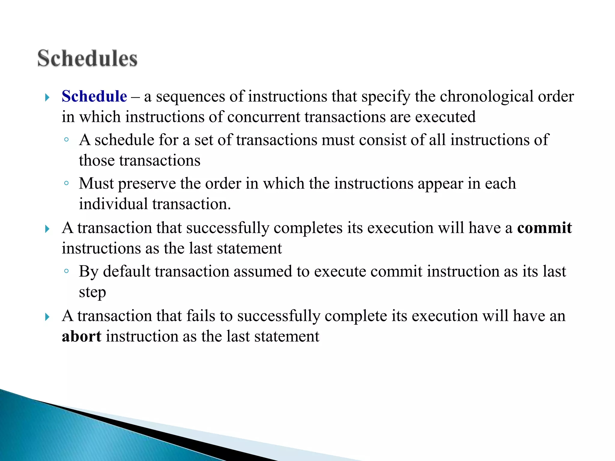  Schedule – a sequences of instructions that specify the chronological order
in which instructions of concurrent transactions are executed
◦ A schedule for a set of transactions must consist of all instructions of
those transactions
◦ Must preserve the order in which the instructions appear in each
individual transaction.
 A transaction that successfully completes its execution will have a commit
instructions as the last statement
◦ By default transaction assumed to execute commit instruction as its last
step
 A transaction that fails to successfully complete its execution will have an
abort instruction as the last statement
 