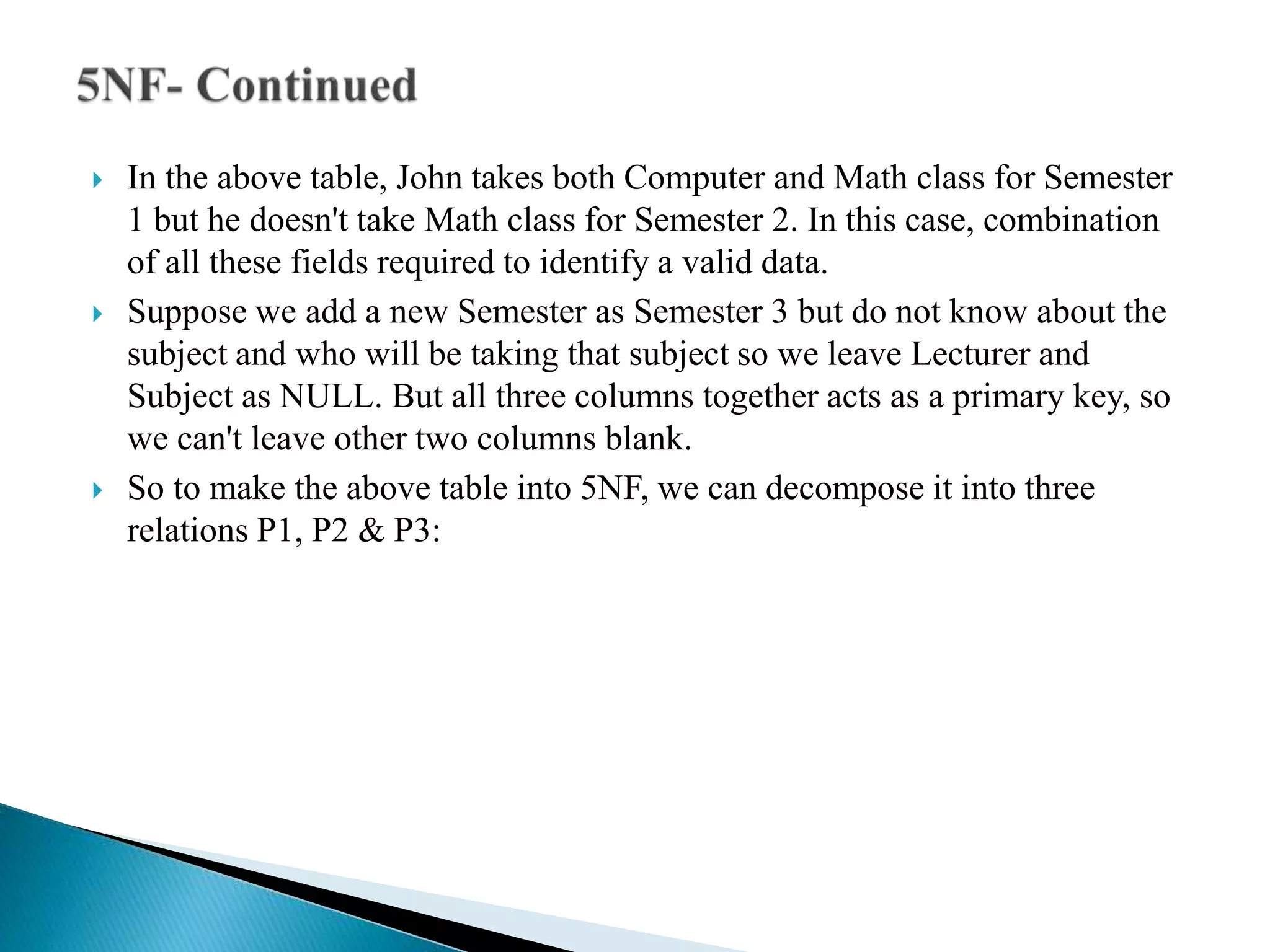  In the above table, John takes both Computer and Math class for Semester
1 but he doesn't take Math class for Semester 2. In this case, combination
of all these fields required to identify a valid data.
 Suppose we add a new Semester as Semester 3 but do not know about the
subject and who will be taking that subject so we leave Lecturer and
Subject as NULL. But all three columns together acts as a primary key, so
we can't leave other two columns blank.
 So to make the above table into 5NF, we can decompose it into three
relations P1, P2 & P3:
 