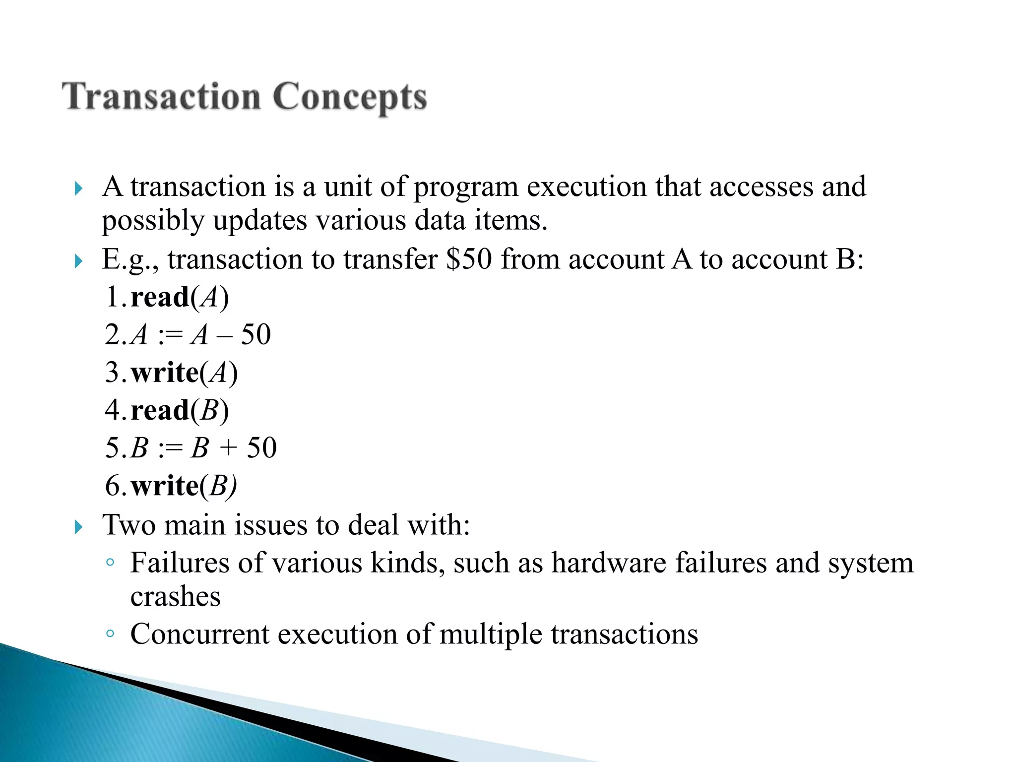  A transaction is a unit of program execution that accesses and
possibly updates various data items.
 E.g., transaction to transfer $50 from account A to account B:
1.read(A)
2.A := A – 50
3.write(A)
4.read(B)
5.B := B + 50
6.write(B)
 Two main issues to deal with:
◦ Failures of various kinds, such as hardware failures and system
crashes
◦ Concurrent execution of multiple transactions
 