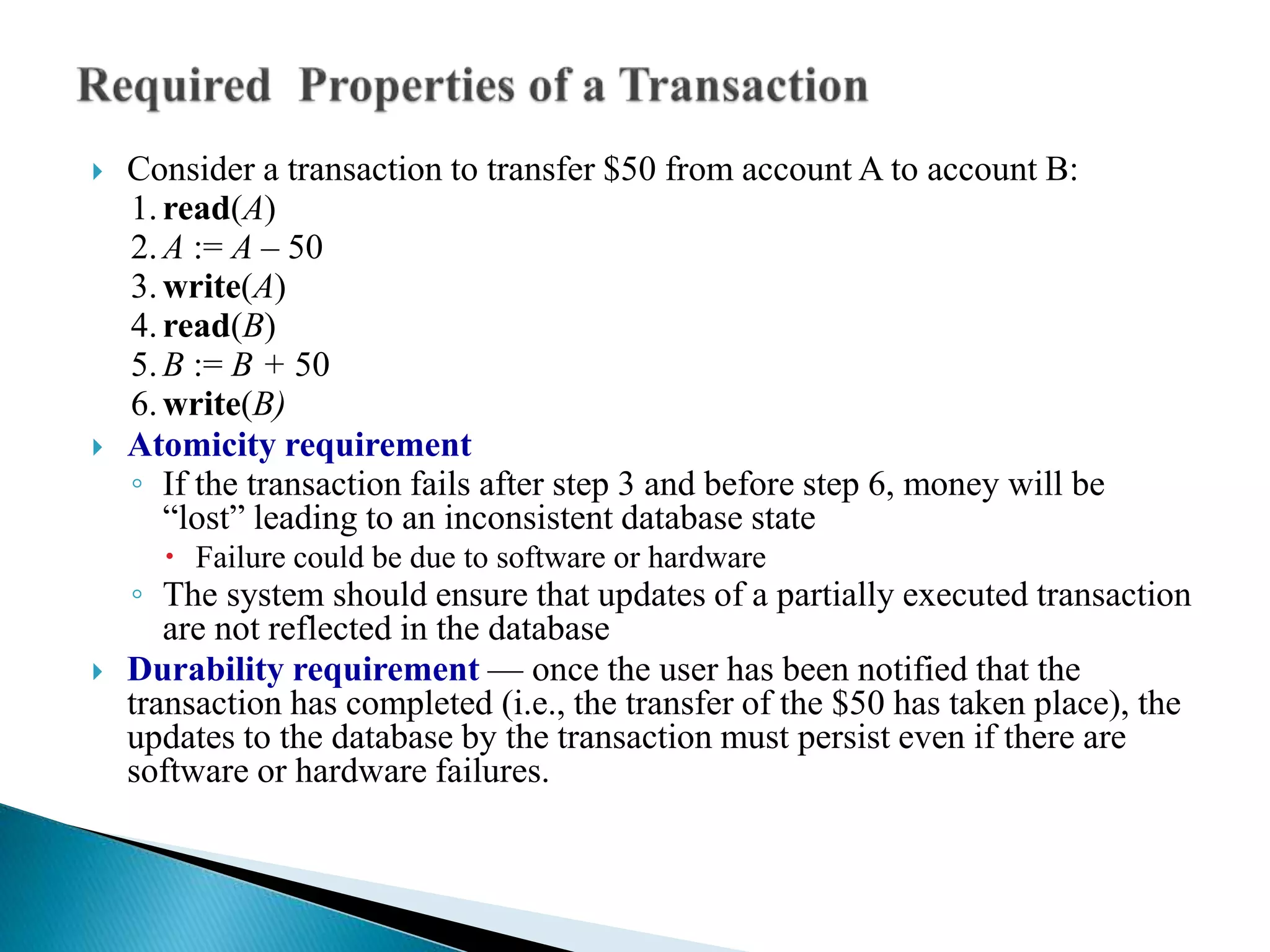  Consider a transaction to transfer $50 from account A to account B:
1.read(A)
2.A := A – 50
3.write(A)
4.read(B)
5.B := B + 50
6.write(B)
 Atomicity requirement
◦ If the transaction fails after step 3 and before step 6, money will be
“lost” leading to an inconsistent database state
 Failure could be due to software or hardware
◦ The system should ensure that updates of a partially executed transaction
are not reflected in the database
 Durability requirement — once the user has been notified that the
transaction has completed (i.e., the transfer of the $50 has taken place), the
updates to the database by the transaction must persist even if there are
software or hardware failures.
 