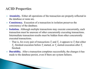  Atomicity. Either all operations of the transaction are properly reflected in
the database or none are.
 Consistency. Execution of a transaction in isolation preserves the
consistency of the database.
 Isolation. Although multiple transactions may execute concurrently, each
transaction must be unaware of other concurrently executing transactions.
Intermediate transaction results must be hidden from other concurrently
executed transactions.
◦ That is, for every pair of transactions Ti and Tj, it appears to Ti that either
Tj, finished execution before Ti started, or Tj started execution after Ti
finished.
 Durability. After a transaction completes successfully, the changes it has
made to the database persist, even if there are system failures.
 