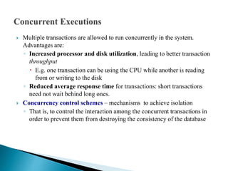  Multiple transactions are allowed to run concurrently in the system.
Advantages are:
◦ Increased processor and disk utilization, leading to better transaction
throughput
 E.g. one transaction can be using the CPU while another is reading
from or writing to the disk
◦ Reduced average response time for transactions: short transactions
need not wait behind long ones.
 Concurrency control schemes – mechanisms to achieve isolation
◦ That is, to control the interaction among the concurrent transactions in
order to prevent them from destroying the consistency of the database
 