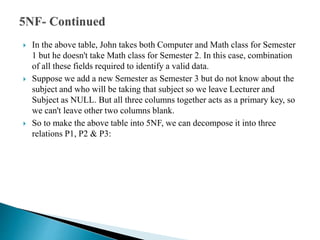  In the above table, John takes both Computer and Math class for Semester
1 but he doesn't take Math class for Semester 2. In this case, combination
of all these fields required to identify a valid data.
 Suppose we add a new Semester as Semester 3 but do not know about the
subject and who will be taking that subject so we leave Lecturer and
Subject as NULL. But all three columns together acts as a primary key, so
we can't leave other two columns blank.
 So to make the above table into 5NF, we can decompose it into three
relations P1, P2 & P3:
 