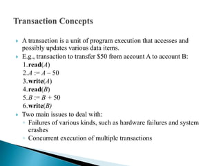  A transaction is a unit of program execution that accesses and
possibly updates various data items.
 E.g., transaction to transfer $50 from account A to account B:
1.read(A)
2.A := A – 50
3.write(A)
4.read(B)
5.B := B + 50
6.write(B)
 Two main issues to deal with:
◦ Failures of various kinds, such as hardware failures and system
crashes
◦ Concurrent execution of multiple transactions
 