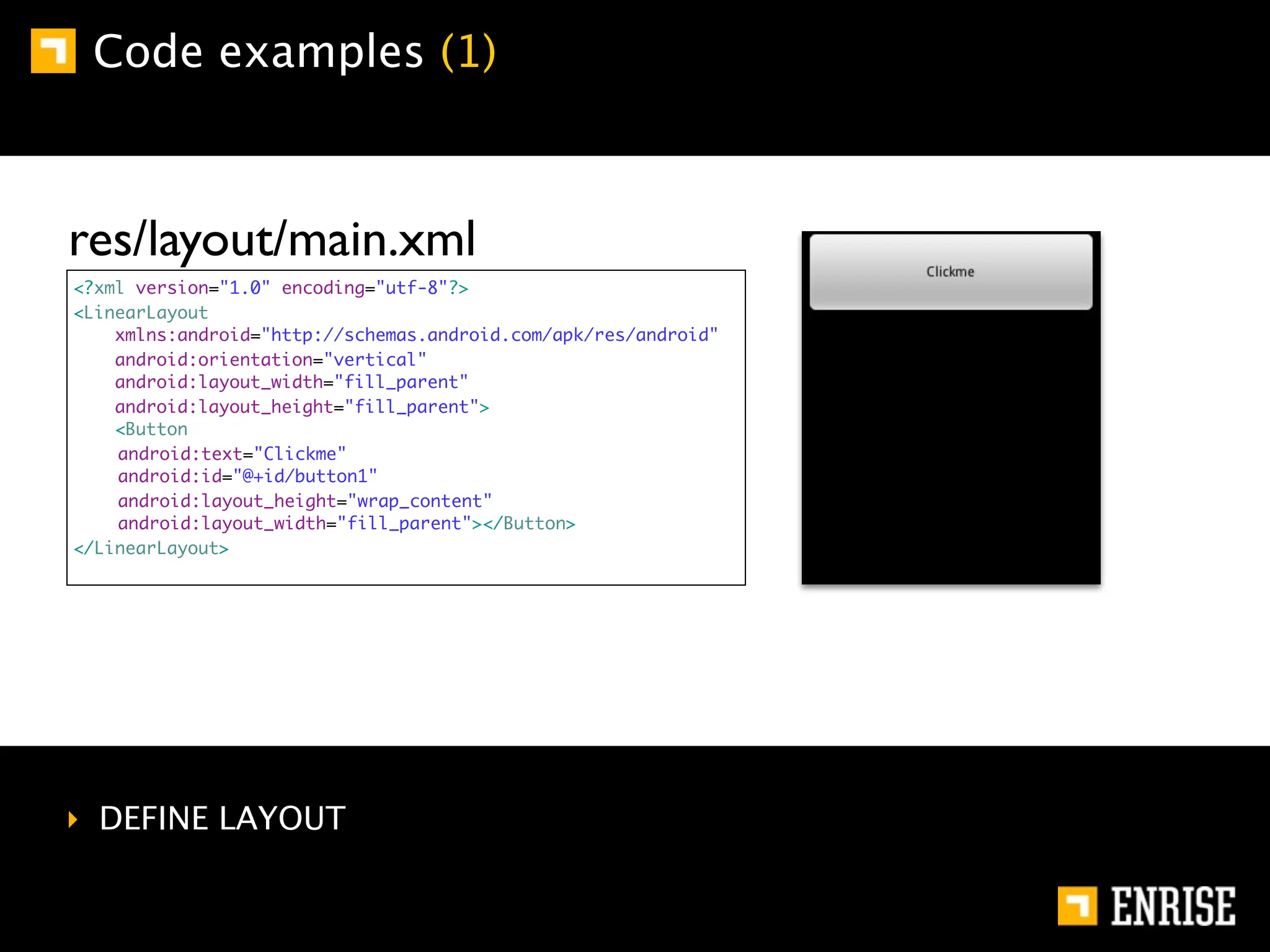 Code examples (1)



res/layout/main.xml
<?xml version="1.0" encoding="utf-8"?>
<LinearLayout
    xmlns:android="http://schemas.android.com/apk/res/android"
    android:orientation="vertical"
    android:layout_width="fill_parent"
    android:layout_height="fill_parent">
    <Button
    	
    android:text="Clickme"
    	
    android:id="@+id/button1"
    	
    android:layout_height="wrap_content"
    	
    android:layout_width="fill_parent"></Button>
</LinearLayout>




‣ DEFINE LAYOUT
 