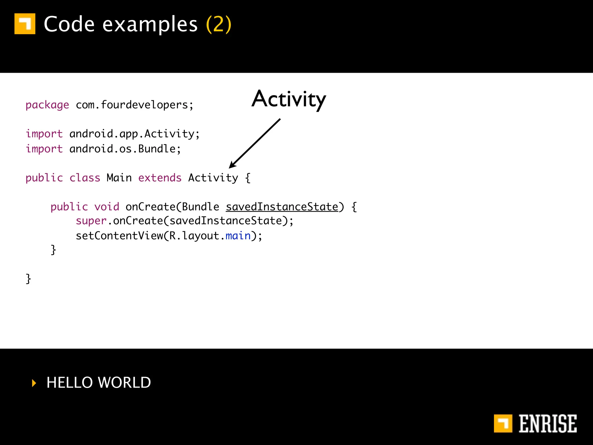 Code examples (2)


package com.fourdevelopers;            Activity
import android.app.Activity;
import android.os.Bundle;

public class Main extends Activity {

    public void onCreate(Bundle savedInstanceState) {
        super.onCreate(savedInstanceState);
        setContentView(R.layout.main);
    }

}




‣ HELLO WORLD
 