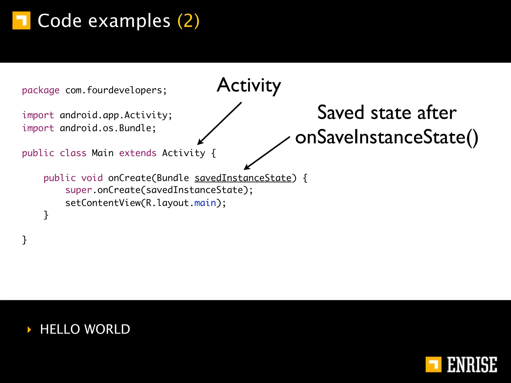 Code examples (2)


package com.fourdevelopers;            Activity
import android.app.Activity;                        Saved state after
import android.os.Bundle;
                                                  onSaveInstanceState()
public class Main extends Activity {

    public void onCreate(Bundle savedInstanceState) {
        super.onCreate(savedInstanceState);
        setContentView(R.layout.main);
    }

}




‣ HELLO WORLD
 