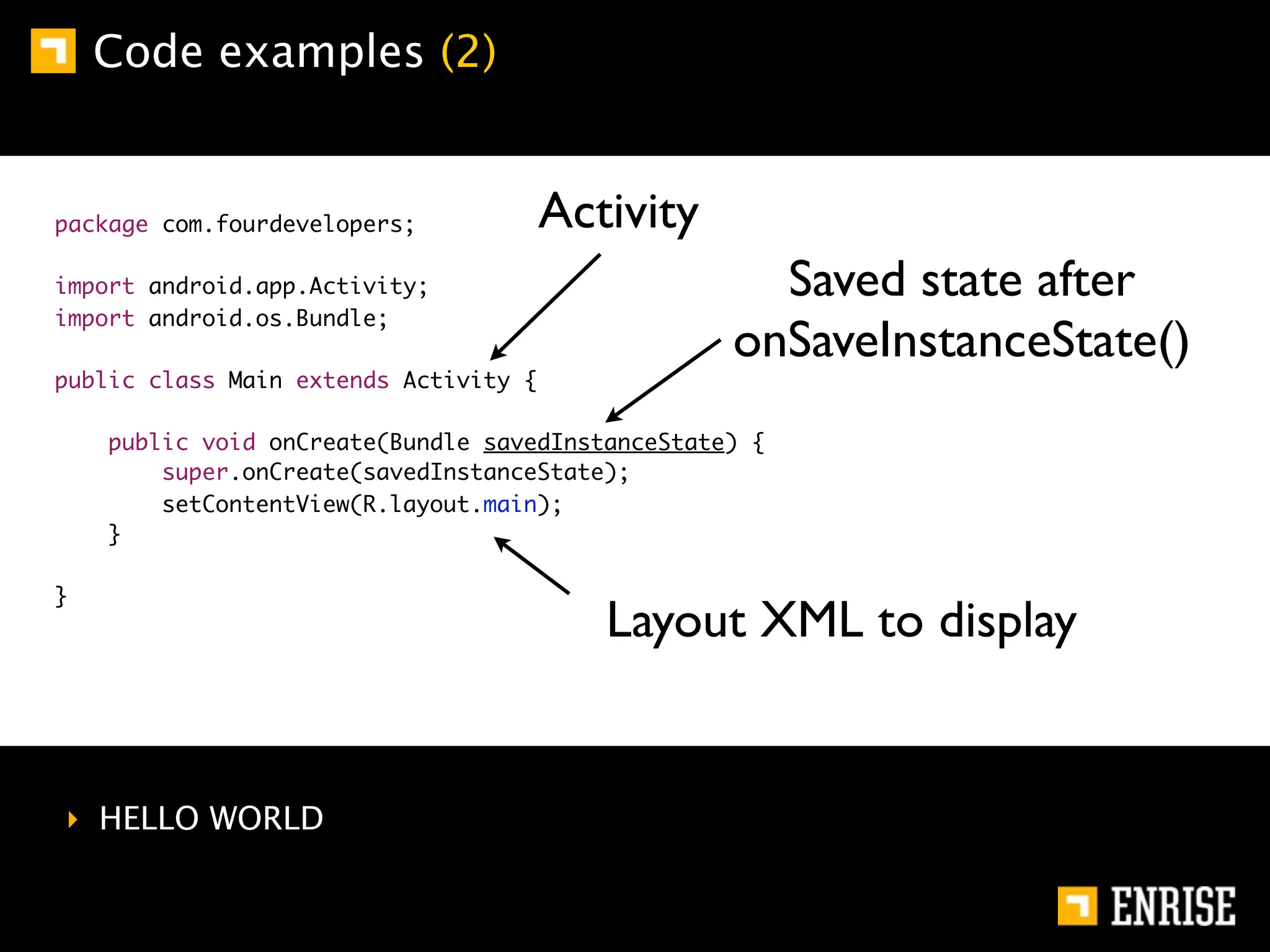 Code examples (2)


package com.fourdevelopers;            Activity
import android.app.Activity;                        Saved state after
import android.os.Bundle;
                                                  onSaveInstanceState()
public class Main extends Activity {

    public void onCreate(Bundle savedInstanceState) {
        super.onCreate(savedInstanceState);
        setContentView(R.layout.main);
    }

}
                                          Layout XML to display


‣ HELLO WORLD
 