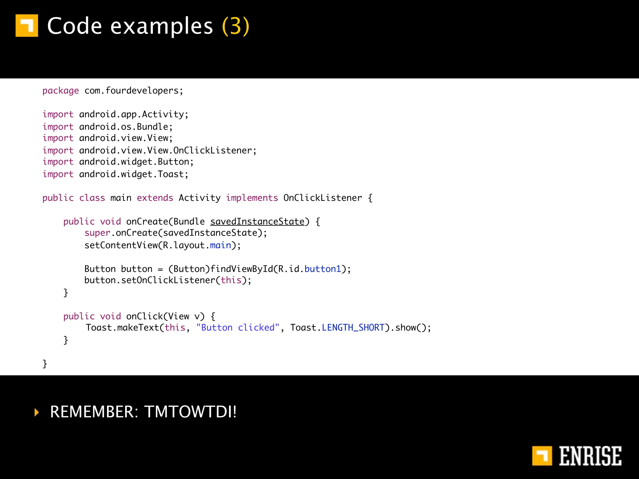 Code examples (3)

package com.fourdevelopers;

import   android.app.Activity;
import   android.os.Bundle;
import   android.view.View;
import   android.view.View.OnClickListener;
import   android.widget.Button;
import   android.widget.Toast;

public class main extends Activity implements OnClickListener {

    public void onCreate(Bundle savedInstanceState) {
        super.onCreate(savedInstanceState);
        setContentView(R.layout.main);

         Button button = (Button)findViewById(R.id.button1);
         button.setOnClickListener(this);
    }

    public void onClick(View v) {
    	   Toast.makeText(this, "Button clicked", Toast.LENGTH_SHORT).show();
    }

}




‣ REMEMBER: TMTOWTDI!
 