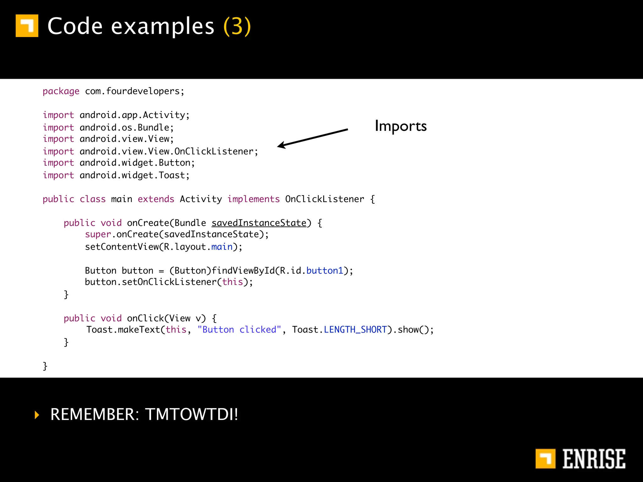 Code examples (3)

package com.fourdevelopers;

import   android.app.Activity;
import   android.os.Bundle;                                    Imports
import   android.view.View;
import   android.view.View.OnClickListener;
import   android.widget.Button;
import   android.widget.Toast;

public class main extends Activity implements OnClickListener {

    public void onCreate(Bundle savedInstanceState) {
        super.onCreate(savedInstanceState);
        setContentView(R.layout.main);

         Button button = (Button)findViewById(R.id.button1);
         button.setOnClickListener(this);
    }

    public void onClick(View v) {
    	   Toast.makeText(this, "Button clicked", Toast.LENGTH_SHORT).show();
    }

}




‣ REMEMBER: TMTOWTDI!
 