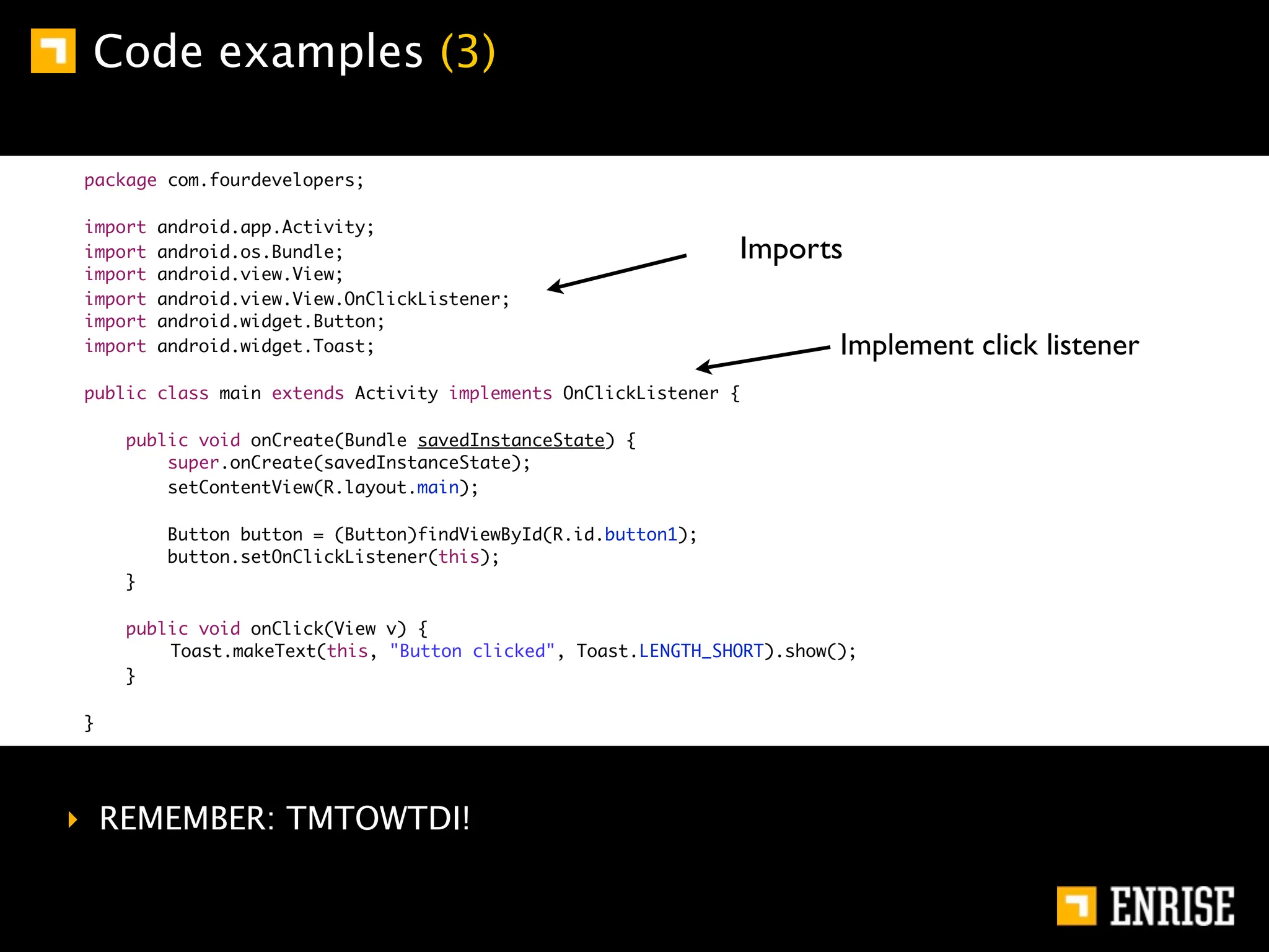 Code examples (3)

package com.fourdevelopers;

import   android.app.Activity;
import   android.os.Bundle;                                    Imports
import   android.view.View;
import   android.view.View.OnClickListener;
import   android.widget.Button;
import   android.widget.Toast;                                          Implement click listener
public class main extends Activity implements OnClickListener {

    public void onCreate(Bundle savedInstanceState) {
        super.onCreate(savedInstanceState);
        setContentView(R.layout.main);

         Button button = (Button)findViewById(R.id.button1);
         button.setOnClickListener(this);
    }

    public void onClick(View v) {
    	   Toast.makeText(this, "Button clicked", Toast.LENGTH_SHORT).show();
    }

}




‣ REMEMBER: TMTOWTDI!
 