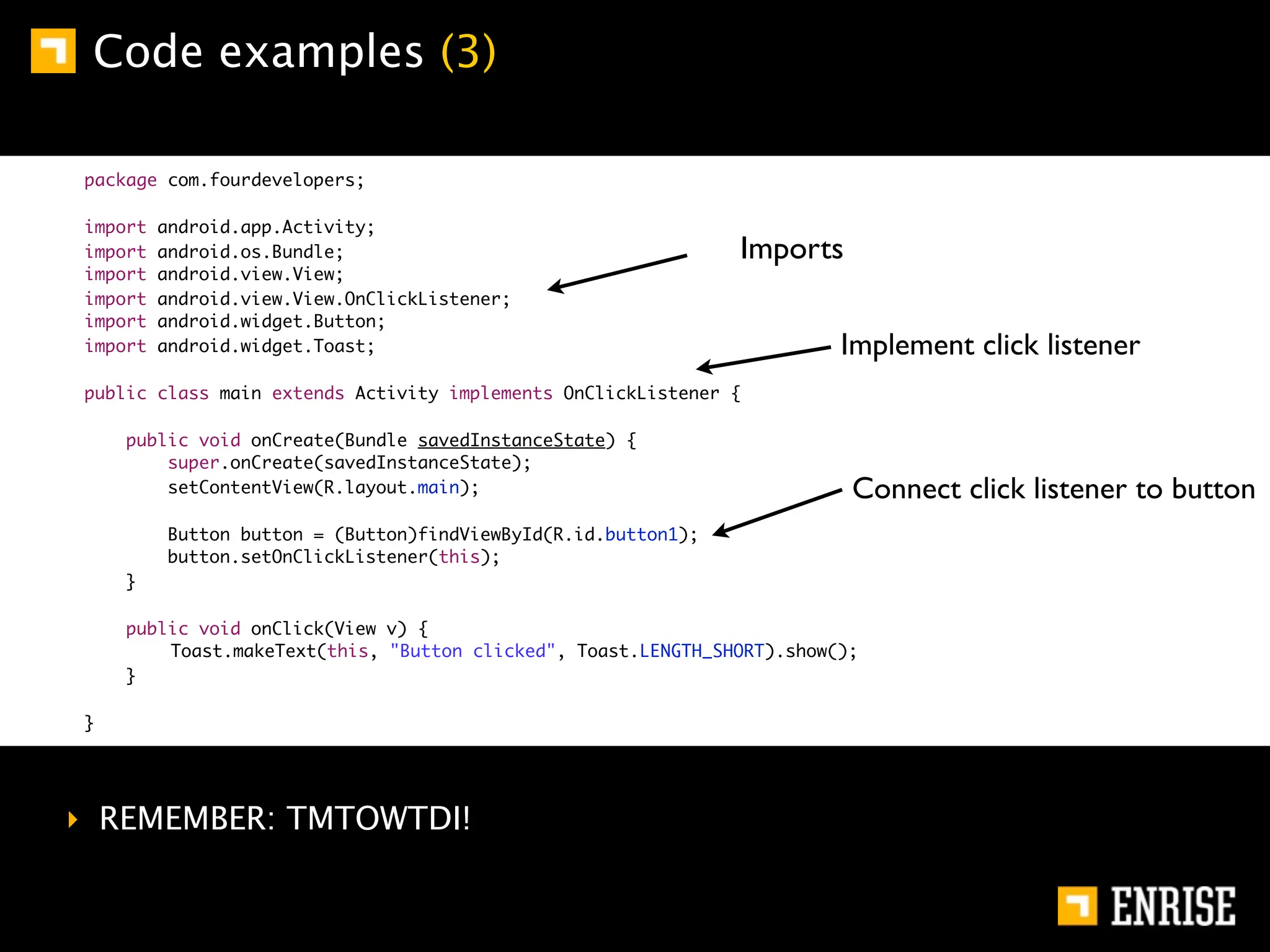 Code examples (3)

package com.fourdevelopers;

import   android.app.Activity;
import   android.os.Bundle;                                    Imports
import   android.view.View;
import   android.view.View.OnClickListener;
import   android.widget.Button;
import   android.widget.Toast;                                          Implement click listener
public class main extends Activity implements OnClickListener {

    public void onCreate(Bundle savedInstanceState) {
        super.onCreate(savedInstanceState);
        setContentView(R.layout.main);                                   Connect click listener to button
         Button button = (Button)findViewById(R.id.button1);
         button.setOnClickListener(this);
    }

    public void onClick(View v) {
    	   Toast.makeText(this, "Button clicked", Toast.LENGTH_SHORT).show();
    }

}




‣ REMEMBER: TMTOWTDI!
 