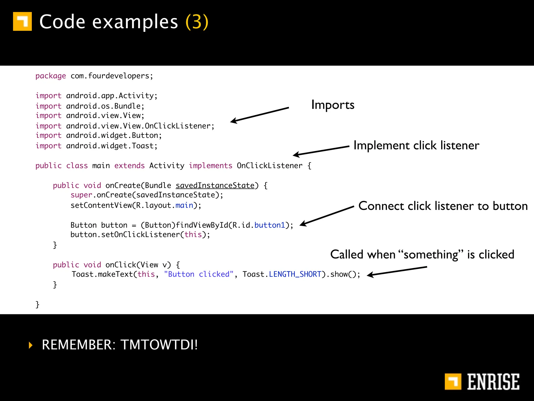 Code examples (3)

package com.fourdevelopers;

import   android.app.Activity;
import   android.os.Bundle;                                    Imports
import   android.view.View;
import   android.view.View.OnClickListener;
import   android.widget.Button;
import   android.widget.Toast;                                          Implement click listener
public class main extends Activity implements OnClickListener {

    public void onCreate(Bundle savedInstanceState) {
        super.onCreate(savedInstanceState);
        setContentView(R.layout.main);                                   Connect click listener to button
         Button button = (Button)findViewById(R.id.button1);
         button.setOnClickListener(this);
    }
                                                                   Called when “something” is clicked
    public void onClick(View v) {
    	   Toast.makeText(this, "Button clicked", Toast.LENGTH_SHORT).show();
    }

}




‣ REMEMBER: TMTOWTDI!
 
