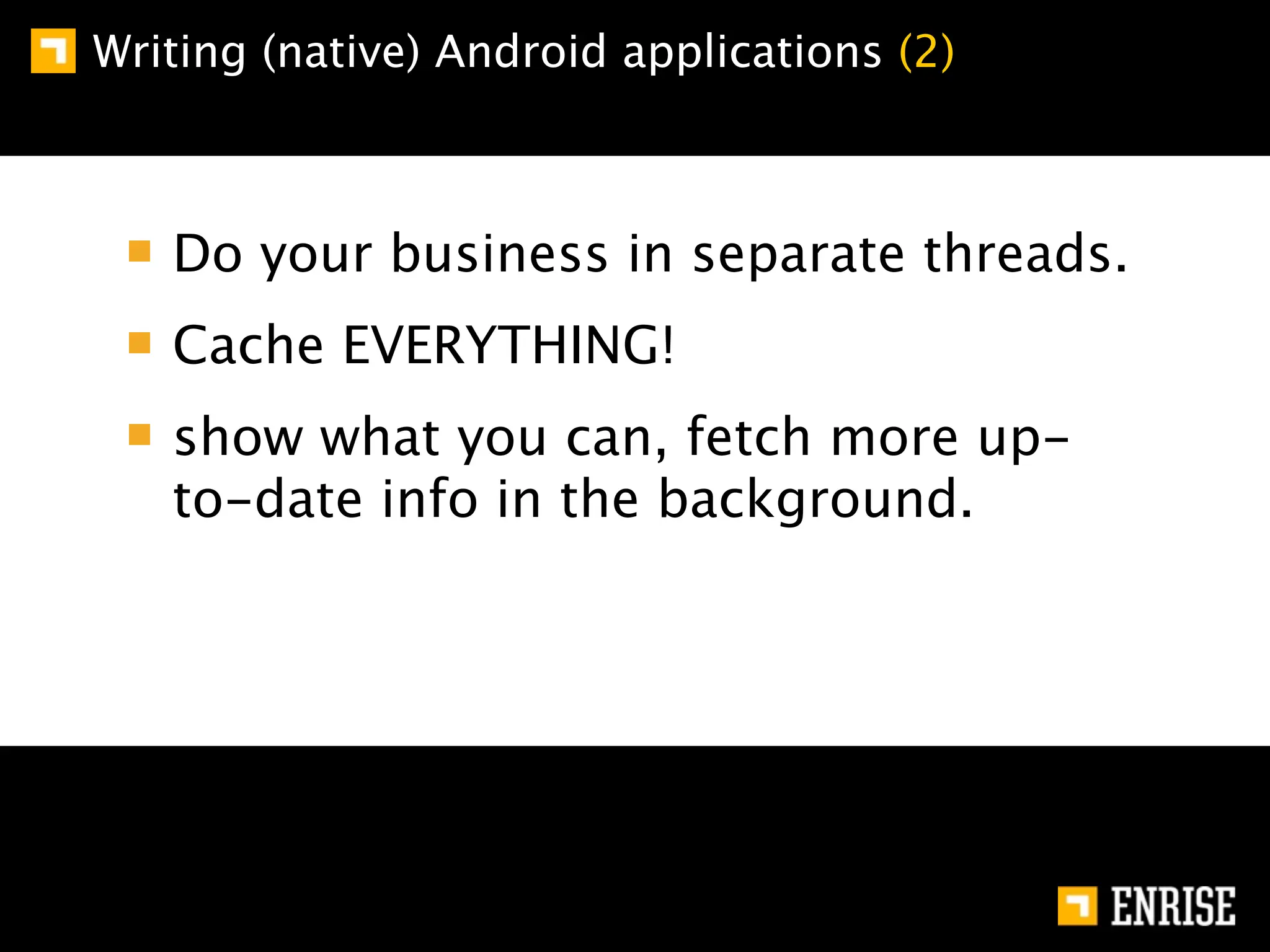 Writing (native) Android applications (2)



   Do your business in separate threads.
   Cache EVERYTHING!
   show what you can, fetch more up-
   to-date info in the background.
 
