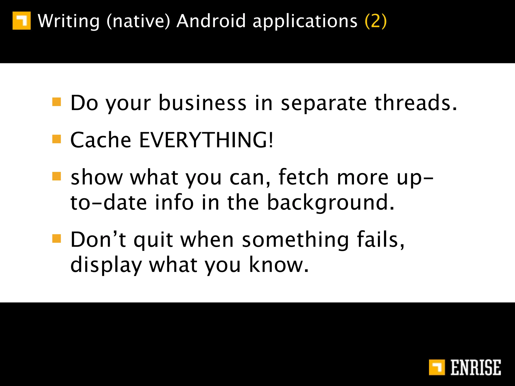 Writing (native) Android applications (2)



   Do your business in separate threads.
   Cache EVERYTHING!
   show what you can, fetch more up-
   to-date info in the background.
   Don’t quit when something fails,
   display what you know.
 