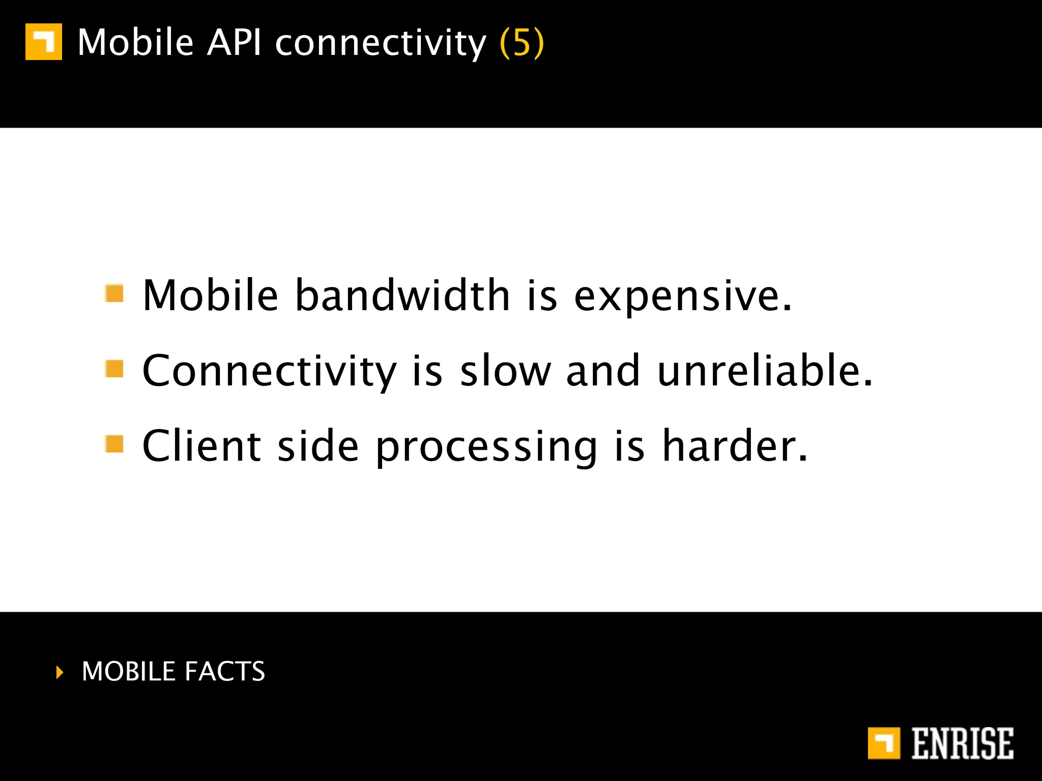 Mobile API connectivity (5)




     Mobile bandwidth is expensive.
     Connectivity is slow and unreliable.
     Client side processing is harder.




‣ MOBILE FACTS
 