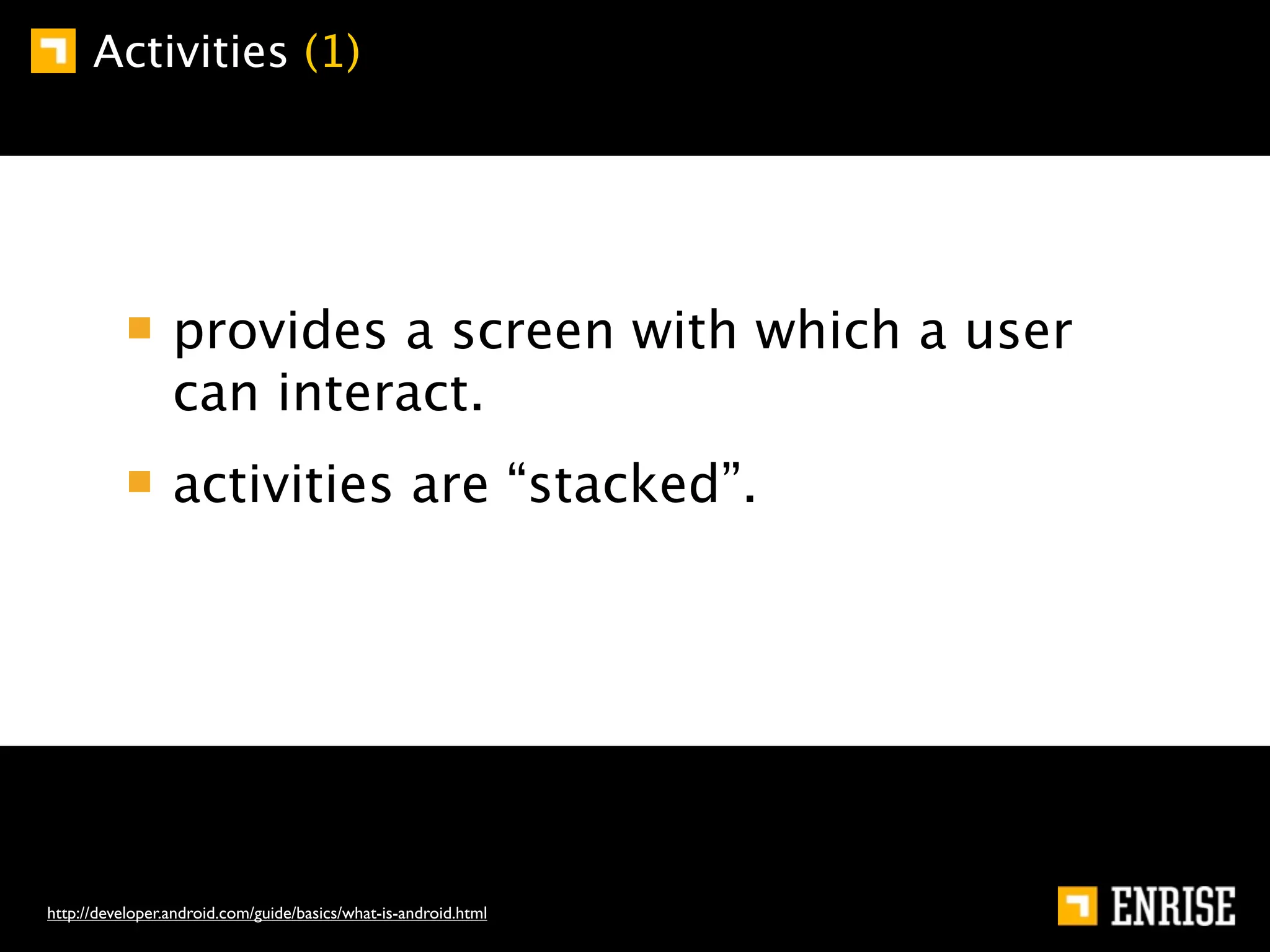 Activities (1)




                 provides a screen with which a user
                 can interact.
                 activities are “stacked”.




http://developer.android.com/guide/basics/what-is-android.html
 