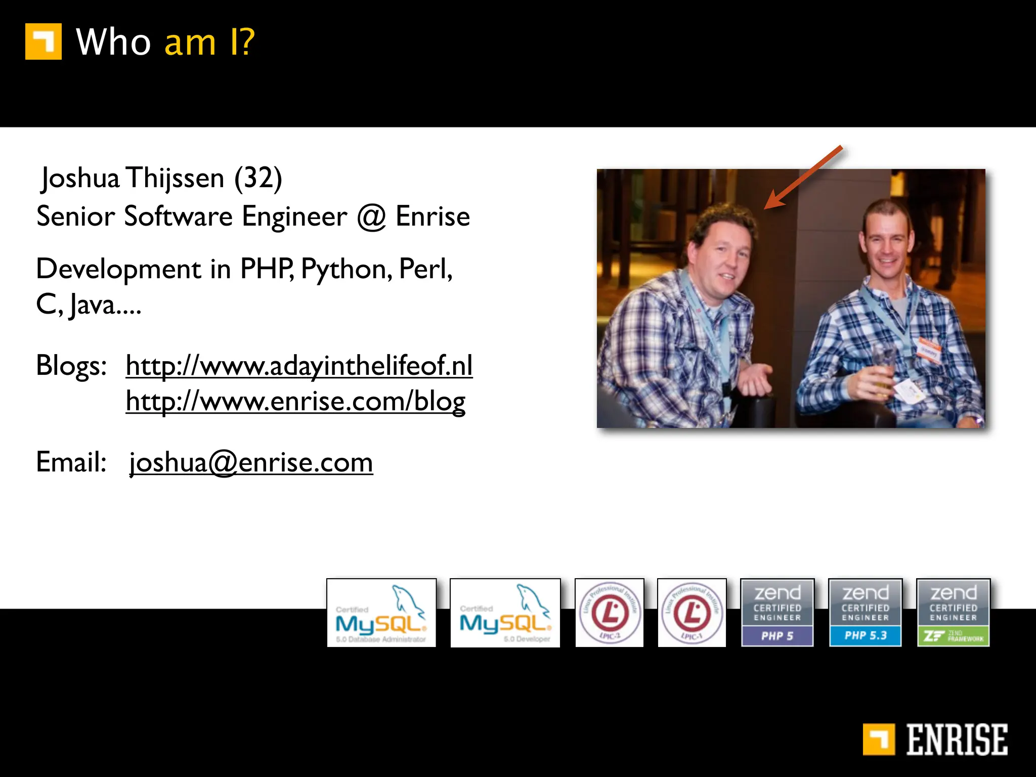 Who am I?


Joshua Thijssen (32)
Senior Software Engineer @ Enrise
Development in PHP, Python, Perl,
C, Java....

Blogs: http://www.adayinthelifeof.nl
       http://www.enrise.com/blog

Email: joshua@enrise.com
 
