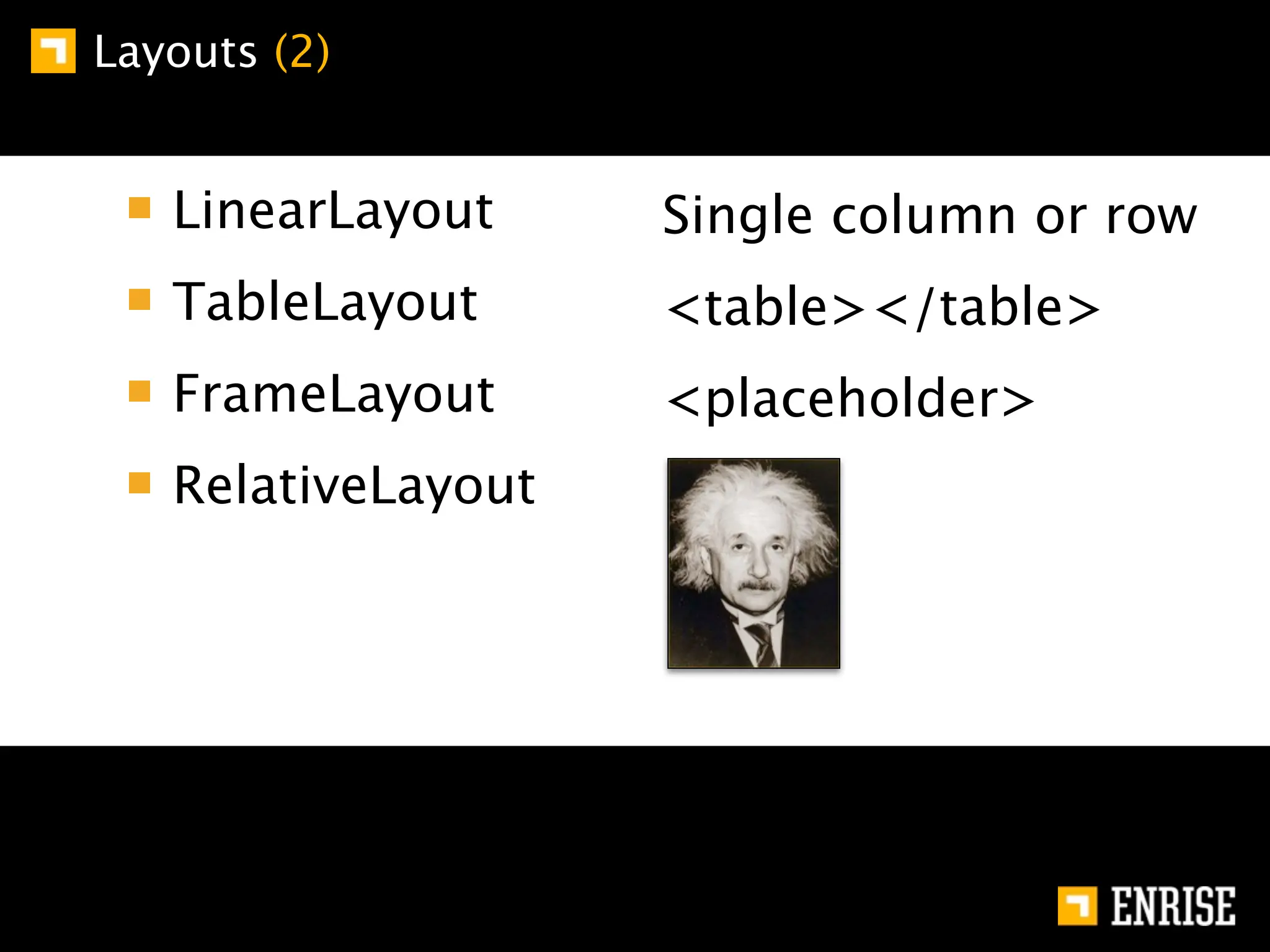 Layouts (2)


   LinearLayout     Single column or row
   TableLayout      <table></table>
   FrameLayout      <placeholder>
   RelativeLayout
 