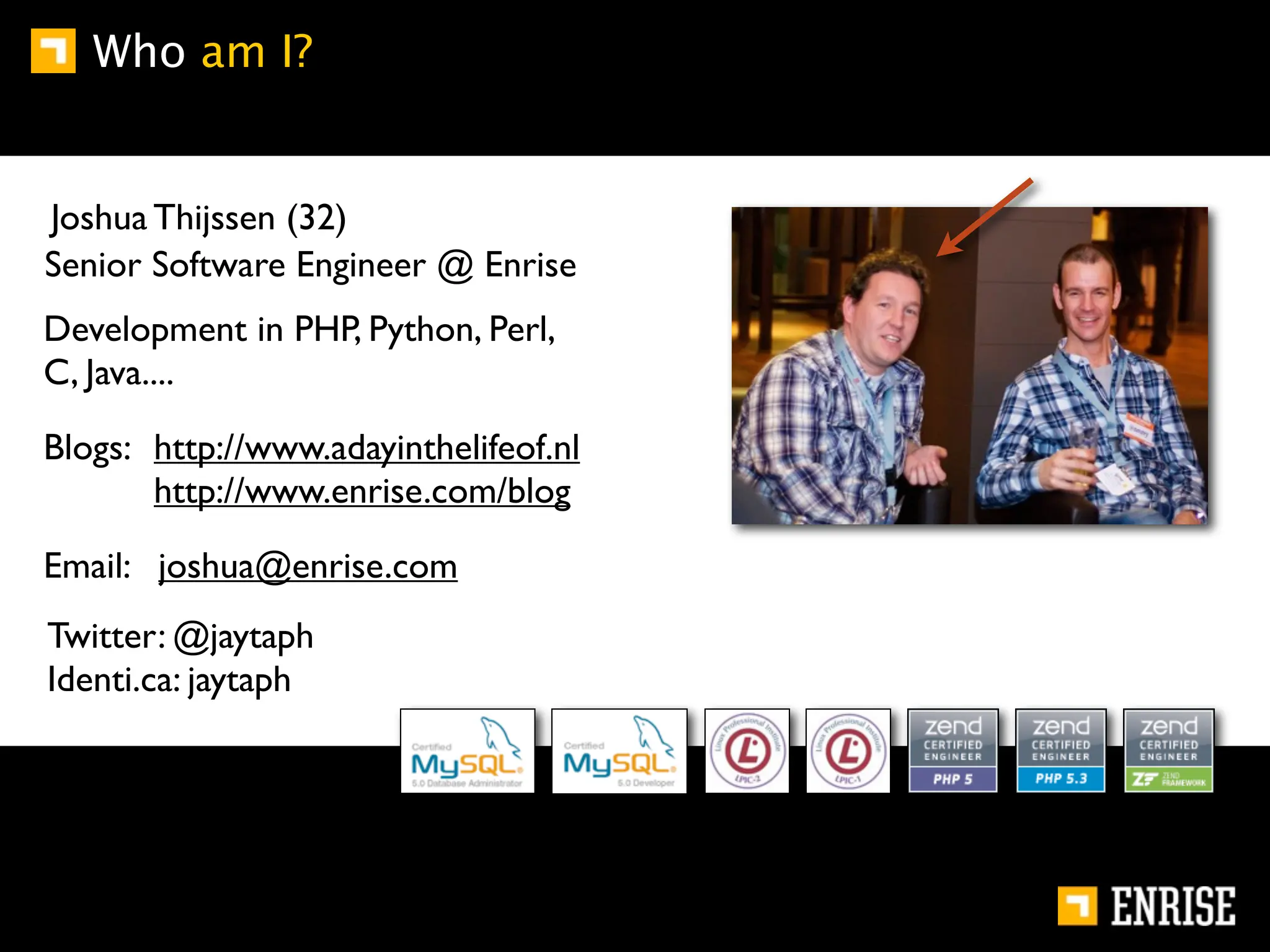 Who am I?


Joshua Thijssen (32)
Senior Software Engineer @ Enrise
Development in PHP, Python, Perl,
C, Java....

Blogs: http://www.adayinthelifeof.nl
       http://www.enrise.com/blog

Email: joshua@enrise.com
Twitter: @jaytaph
Identi.ca: jaytaph
 