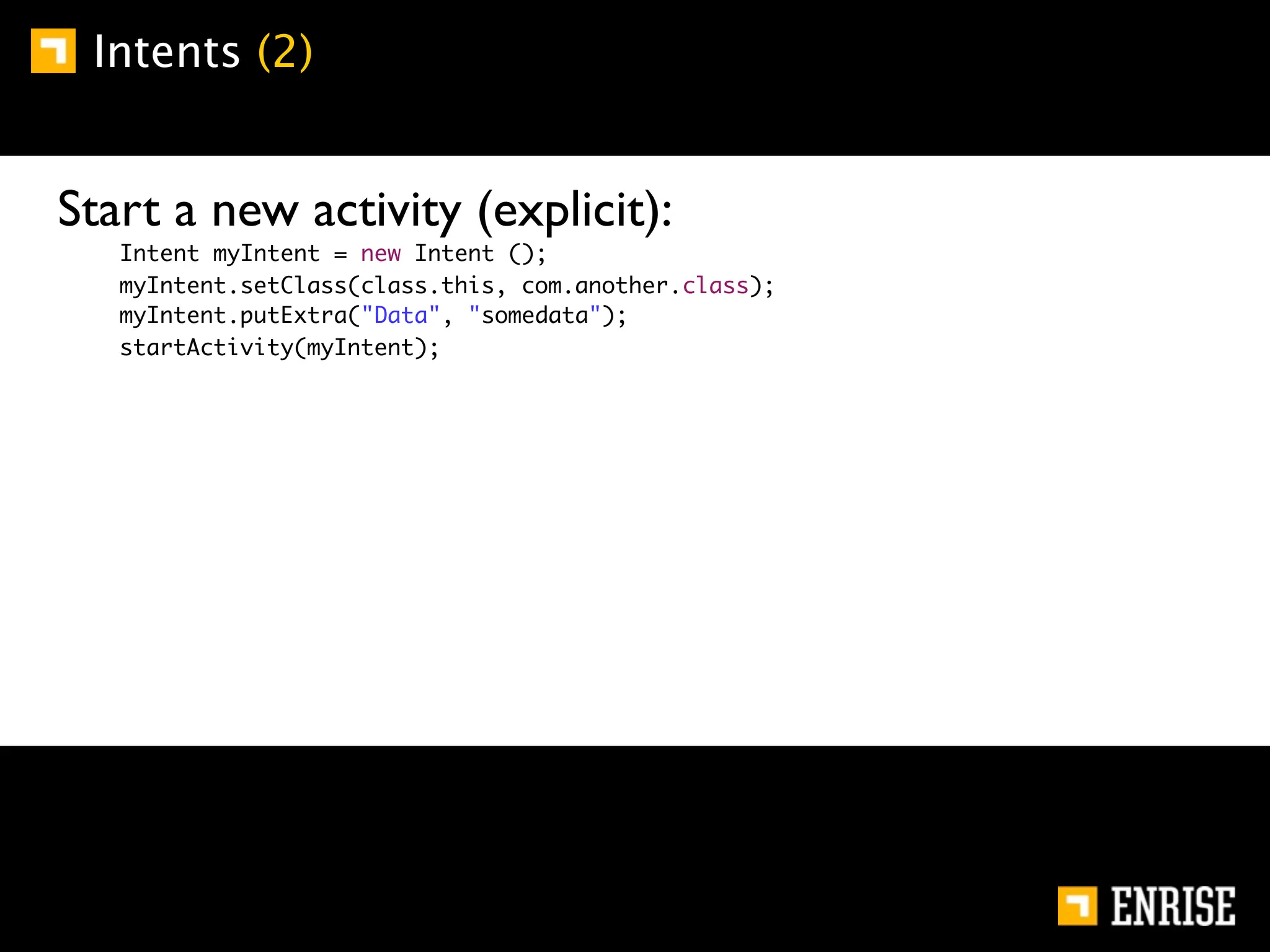 Intents (2)


Start a new activity (explicit):
   Intent myIntent = new Intent ();
   myIntent.setClass(class.this, com.another.class);
   myIntent.putExtra("Data", "somedata");
   startActivity(myIntent);
 