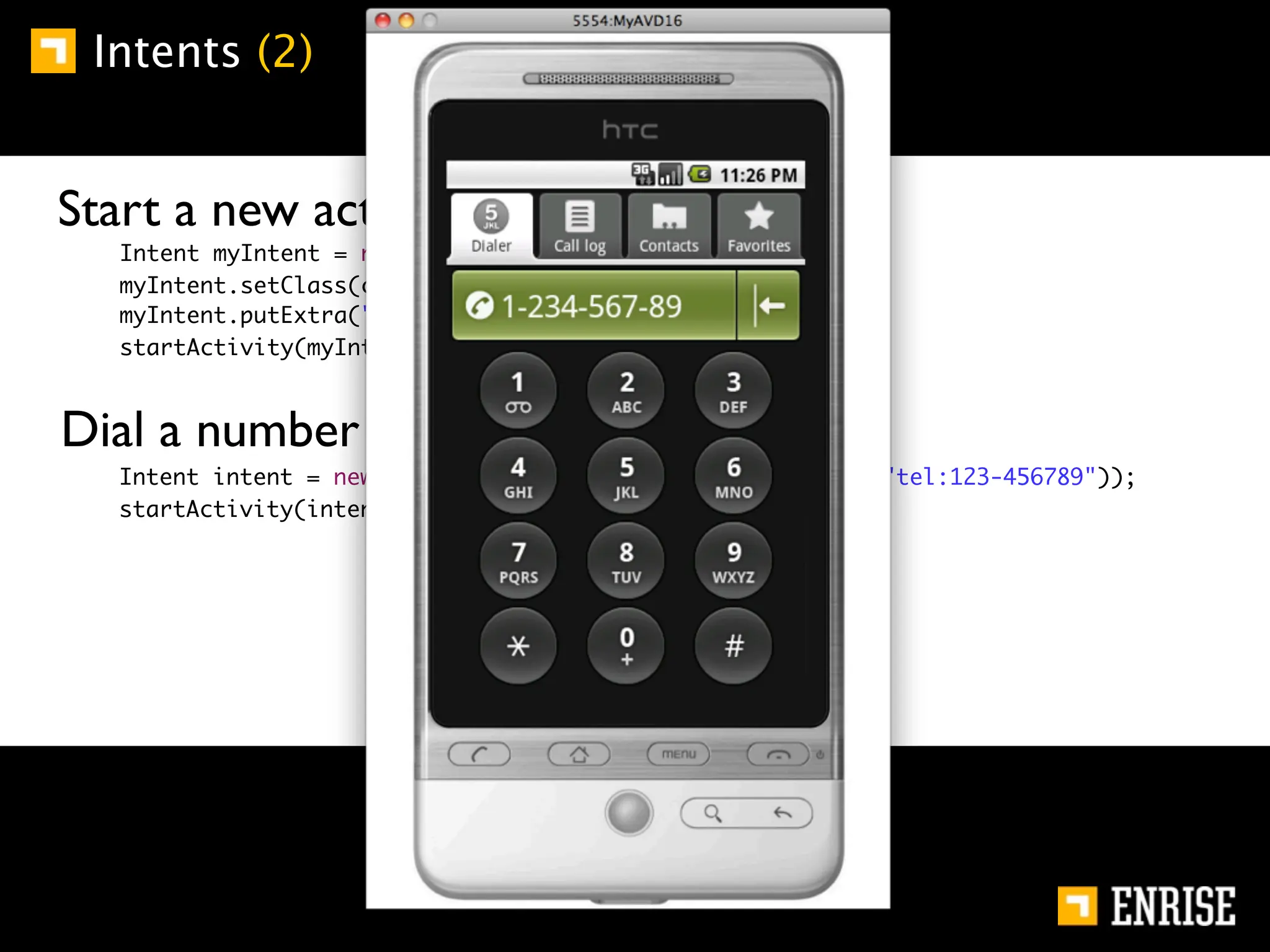 Intents (2)


    Start a new activity (explicit):
         Intent myIntent = new Intent ();
         myIntent.setClass(class.this, com.another.class);
         myIntent.putExtra("Data", "somedata");
         startActivity(myIntent);



    Dial a number (implicit):
	   	    Intent intent = new Intent(Intent.ACTION_DIAL, Uri.parse("tel:123-456789"));
	   	    startActivity(intent);
 