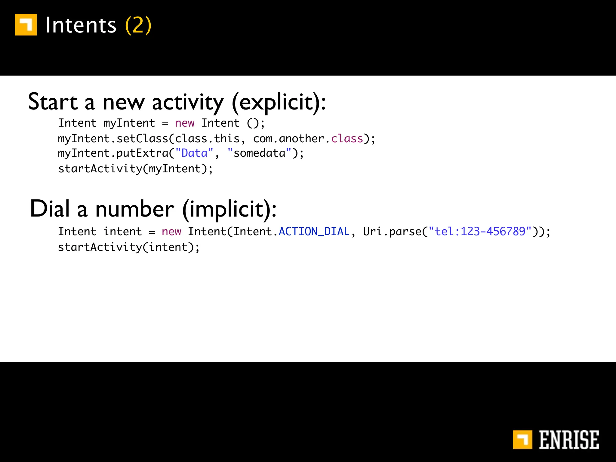 Intents (2)


    Start a new activity (explicit):
         Intent myIntent = new Intent ();
         myIntent.setClass(class.this, com.another.class);
         myIntent.putExtra("Data", "somedata");
         startActivity(myIntent);



    Dial a number (implicit):
	   	    Intent intent = new Intent(Intent.ACTION_DIAL, Uri.parse("tel:123-456789"));
	   	    startActivity(intent);
 