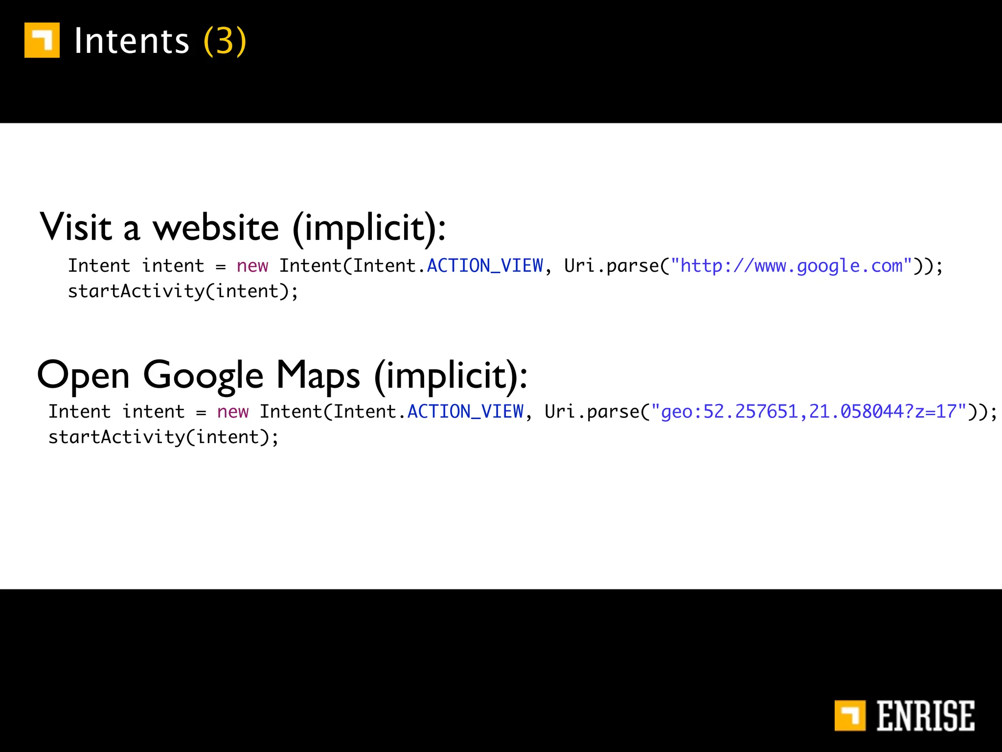 Intents (3)




        Visit a website (implicit):
	       	    Intent intent = new Intent(Intent.ACTION_VIEW, Uri.parse("http://www.google.com"));
	       	    startActivity(intent);




        Open Google Maps (implicit):
    	       Intent intent = new Intent(Intent.ACTION_VIEW, Uri.parse("geo:52.257651,21.058044?z=17"));
    	       startActivity(intent);
 