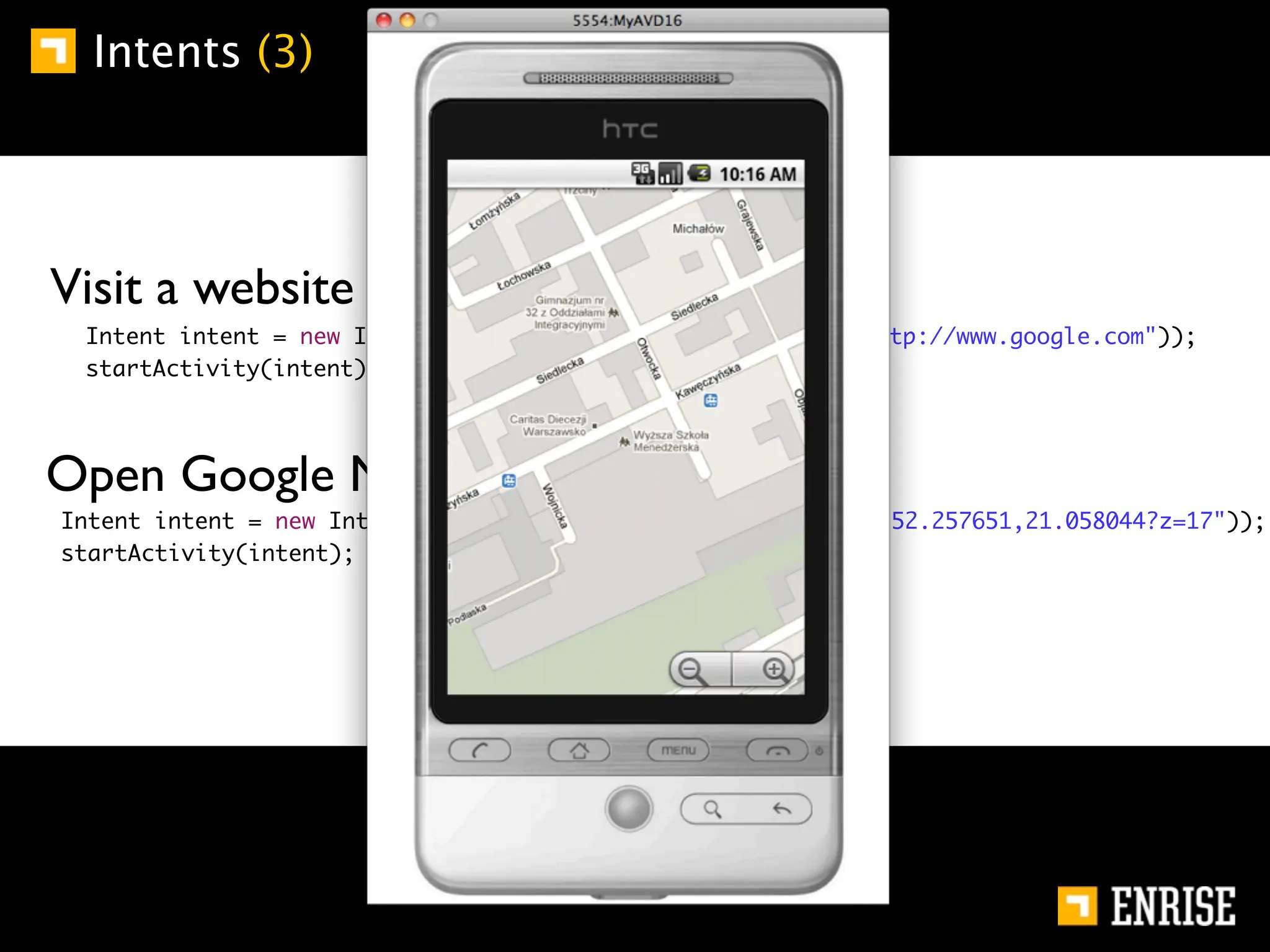 Intents (3)




        Visit a website (implicit):
	       	    Intent intent = new Intent(Intent.ACTION_VIEW, Uri.parse("http://www.google.com"));
	       	    startActivity(intent);




        Open Google Maps (implicit):
    	       Intent intent = new Intent(Intent.ACTION_VIEW, Uri.parse("geo:52.257651,21.058044?z=17"));
    	       startActivity(intent);
 