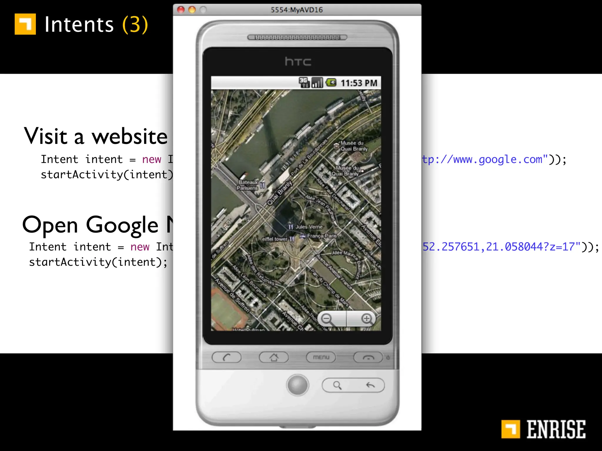Intents (3)




        Visit a website (implicit):
	       	    Intent intent = new Intent(Intent.ACTION_VIEW, Uri.parse("http://www.google.com"));
	       	    startActivity(intent);




        Open Google Maps (implicit):
    	       Intent intent = new Intent(Intent.ACTION_VIEW, Uri.parse("geo:52.257651,21.058044?z=17"));
    	       startActivity(intent);
 
