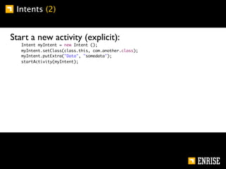 Intents (2)


Start a new activity (explicit):
   Intent myIntent = new Intent ();
   myIntent.setClass(class.this, com.another.class);
   myIntent.putExtra("Data", "somedata");
   startActivity(myIntent);
 