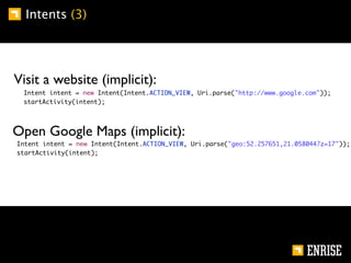 Intents (3)




        Visit a website (implicit):
	       	    Intent intent = new Intent(Intent.ACTION_VIEW, Uri.parse("http://www.google.com"));
	       	    startActivity(intent);




        Open Google Maps (implicit):
    	       Intent intent = new Intent(Intent.ACTION_VIEW, Uri.parse("geo:52.257651,21.058044?z=17"));
    	       startActivity(intent);
 