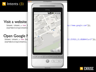 Intents (3)




        Visit a website (implicit):
	       	    Intent intent = new Intent(Intent.ACTION_VIEW, Uri.parse("http://www.google.com"));
	       	    startActivity(intent);




        Open Google Maps (implicit):
    	       Intent intent = new Intent(Intent.ACTION_VIEW, Uri.parse("geo:52.257651,21.058044?z=17"));
    	       startActivity(intent);
 