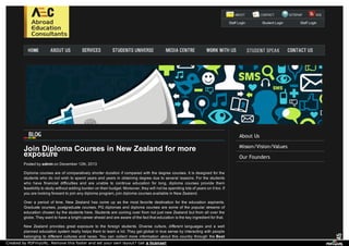 Staff Login Student Login Staff Login 
About Us 
Misson/Vision/Values 
Our Founders 
Join Diploma Courses in New exposure Zealand for more 
Posted by admin on December 12th, 2013 
Diploma courses are of comparatively shorter duration if compared with the degree courses. It is designed for the 
students who do not wish to spend years and years in obtaining degree due to several reasons. For the students 
who have financial difficulties and are unable to continue education for long, diploma courses provide them 
feasibility to study without adding burden on their budget. Moreover, they will not be spending lots of years on it too. If 
you are looking forward to join any diploma program, join diploma courses available in New Zealand. 
Over a period of time, New Zealand has come up as the most favorite destination for the education aspirants. 
Graduate courses, postgraduate courses, PG diplomas and diploma courses are some of the popular streams of 
education chosen by the students here. Students are coming over from not just new Zealand but from all over the 
globe. They want to have a bright career ahead and are aware of the fact that education is the key ingredient for that. 
New Zealand provides great exposure to the foreign students. Diverse culture, different languages and a well 
planned education system really helps them to learn a lot. They get global in true sense by interacting with people 
belonging to different cultures and races. You can collect more information about this country through the Best 
Created by PDFmyURL. Remove this footer and set your own layout? Get a license! 
 