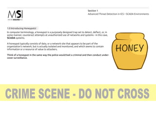 Advanced Threat Detection in ICS – SCADA Environments
Section 1
In computer terminology, a honeypot is a purposely designed trap set to detect, deflect, or, in
some manner, counteract attempts at unauthorized use of networks and systems - in this case,
SCADA systems.
A honeypot typically consists of data, or a network site that appears to be part of the
organization’s network, but is actually isolated and monitored, and which seems to contain
information or a resource of value to attackers.
Think of a honeypot in the same way the police would bait a criminal and then conduct under-
cover surveillance.
1.0 Introducing Honeypots!
 