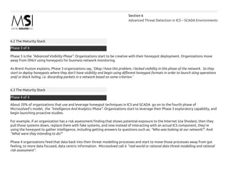 Advanced Threat Detection in ICS – SCADA Environments
Section 6
6.2 The Maturity Stack
Phase 3 is the “Advanced Visibility Phase”. Organizations start to be creative with their honeypot deployment. Organizations move
away from ONLY using honeypots for business network monitoring.
As Brent Huston explains, Phase 3 organizations say, ‘Okay I have this problem, I lacked visibility in this phase of the network. So they
start to deploy honeypots where they don’t have visibility and begin using different honeypot formats in order to launch sting operations
and/ or black holing, i.e. discarding packets in a network based on some criterion.’
6.3 The Maturity Stack
About 20% of organizations that use and leverage honeypot techniques in ICS and SCADA go on to the fourth phase of
Microsolved’s model, the “Intelligence And Analytics Phase”. Organizations start to leverage their Phase 3 exploratory capability, and
begin launching proactive studies.
For example, if an organization has a risk assessment finding that shows potential exposure to the Internet (via Shodan), then they
pull those systems down, replace them with fake systems, and now instead of interacting with an actual ICS component, they’re
using the honeypot to gather intelligence, including getting answers to questions such as: “Who was looking at our network?”. And
“What were they intending to do?”
Phase 4 organizations feed that data back into their threat modelling processes and start to move those processes away from gut
feeling, to more data focused, data centric information. Microsolved call it “real-world or rational data threat modelling and rational
risk assessment”.
Phase 3 of 4
Phase 4 of 4
 