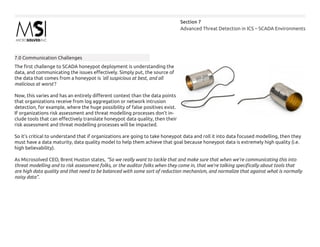 Advanced Threat Detection in ICS – SCADA Environments
Section 7
7.0 Communication Challenges
The first challenge to SCADA honeypot deployment is understanding the
data, and communicating the issues effectively. Simply put, the source of
the data that comes from a honeypot is ‘all suspicious at best, and all
malicious at worst’!
Now, this varies and has an entirely different context than the data points
that organizations receive from log aggregation or network intrusion
detection, for example, where the huge possibility of false positives exist.
If organizations risk assessment and threat modelling processes don’t in-
clude tools that can effectively translate honeypot data quality, then their
risk assessment and threat modelling processes will be impacted.
So it’s critical to understand that if organizations are going to take honeypot data and roll it into data focused modelling, then they
must have a data maturity, data quality model to help them achieve that goal because honeypot data is extremely high quality (i.e.
high believability).
As Microsolved CEO, Brent Huston states, “So we really want to tackle that and make sure that when we’re communicating this into
threat modelling and to risk assessment folks, or the auditor folks when they come in, that we’re talking specifically about tools that
are high data quality and that need to be balanced with some sort of reduction mechanism, and normalize that against what is normally
noisy data”.
 