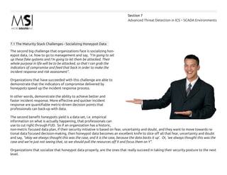 Advanced Threat Detection in ICS – SCADA Environments
Section 7
7.1 The Maturity Stack Challenges - Socializing Honeypot Data
The second big challenge that organizations face is socializing hon-
eypot data, i.e. how to go to management and say, “I’m going to set
up these fake systems and I’m going to let them be attacked. Their
whole purpose in life will be to be attacked, so that I can grab the
indicators of compromise and feed that back in order to make the
incident response and risk assessment”.
Organizations that have succeeded with this challenge are able to
demonstrate that the indicators of compromise delivered by
honeypots speed up the incident response process.
In other words, demonstrate the ability to achieve better and
faster incident response. More effective and quicker incident
response are quantifiable metric-driven decision points that
professionals can back-up with data.
The second benefit honeypots yield is a data set, i.e. empirical
information on what is actually happening, that professionals can
use to cut right through FUD. So if an organization has a historic,
non-metric focused data plan, if their security initiative is based on fear, uncertainty and doubt, and they want to move towards ra-
tional data focused decision-making, then honeypot data becomes an excellent knife to slice off all that fear, uncertainty and doubt
and say, “okay we always thought this was the case, and it is the case, because the data backs it up’. Or, ‘we always thought this was the
case and we’re just not seeing that, so we should pull the resources off X and focus them on Y”.
Organizations that socialize that honeypot data properly, are the ones that really succeed in taking their security posture to the next
level.
 