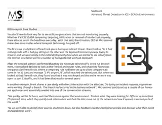 Advanced Threat Detection in ICS – SCADA Environments
Section 8
8.0 Honeypot Case Studies
You don’t have to look very far to see utility organizations that are not monitoring properly.
Whether it’s ICS/ SCADA tampering, targeting, infiltration or removal of intellectual property,
there attacks are in the headlines every day. With that said, Brent Huston, CEO at Microsolved
shares two case studies where honeypot technology has paid off.
The first case study Brent offered took place during an indirect threat. Brent told us “So it had
nothing to do with a bad guy sitting on the other end the keyboard hammering away, trying to
break in, but we were simply in the initial deployment phase when we started to see activity from
the Internet on a telnet port to a number of honeypots that we’d just deployed”.
After the network admin’s confirmed that they did not route telnet traffic in the ICS environ-
ment, Microsolved decided to look at the firewall and router rules, and what they found was
one particular firewall rule, where a temporary rule had been set up to allow company X to
come in for 30 days and manage “2 IP’s on port 23”, which reached the telnet port. But when you
looked at that firewall rule, they found out that it was miss-keyed and the entire network was
open to port 23 traffic, and it had been that way for several years!
In another example, Brent shares a case study with direct interaction with the attacker: “So during an incident response program we
were working through a breach. The breach had occurred in the business network”. Microsolved quickly set up a couple of our honey-
pot appliances and essentially seeded into one of the conversation streams.
“We quickly, within 24 hours, watched them move against that environment. Tracked what they were looking for. Offered up some fake
(Trojanized) data, which they quickly took. Microsolved watched the date move out of the network and saw it opened in various parts of
the world.”
“So we were able to identify their sources, shut them down, but also feedback into the intelligence process and discover what their intent
and capabilities were”.
 