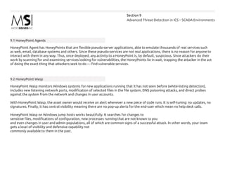 Advanced Threat Detection in ICS – SCADA Environments
Section 9
9.1 HoneyPoint Agents
HoneyPoint Agent has HoneyPoints that are flexible pseudo-server applications, able to emulate thousands of real services such
as web, email, database systems and others. Since these pseudo-services are not real applications, there is no reason for anyone to
interact with them in any way. Thus, once deployed, any activity to a HoneyPoint is, by default, suspicious. Since attackers do their
work by scanning for and examining services looking for vulnerabilities, the HoneyPoints lie in wait, trapping the attacker in the act
of doing the exact thing that attackers seek to do — find vulnerable services.
9.2 HoneyPoint Wasp
HoneyPoint Wasp monitors Windows systems for new applications running that it has not seen before (white-listing detection),
includes new listening network ports, modification of selected files in the file system, DNS poisoning attacks, and direct probes
against the system from the network and changes in user accounts.
With HoneyPoint Wasp, the asset owner would receive an alert whenever a new piece of code runs. It is self-tuning: no updates, no
signatures. Finally, it has central visibility meaning there are no pop-up alerts for the end-user which mean no help desk calls.
HoneyPoint Wasp on Windows jump hosts works beautifully. It searches for changes to
sensitive files, modifications of configuration, new processes running that are not known to you
and even changes in user and admin populations, all of which are common signs of a successful attack. In other words, your team
gets a level of visibility and defensive capability not
commonly available to them in the past.
 