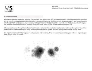 Advanced Threat Detection in ICS – SCADA Environments
Section 9
9.3 HoneyPoint Web
HoneyPoint Web are immersing, adaptive, customizable web applications with focused intelligence gathering and human detection.
It is an entirely emulated web portal that emulates remote activity to the SCADA system. It can also emulate a fake human machine
interface (HMI). It can be placed anywhere around the perimeter of the SCADA, on the Internet, or in the business network so you
can tell when someone is poking or prodding and trying to get to the SCADA system when they shouldn’t be.
When an alert comes through HoneyPoint Web, there is a certainty that an attacker is attempting to breach the system. You will be
able to see the credentials they are using, what they know about the system, and take appropriate measures to stop them.
It is important to note that honeypots are not a solution in themselves. They are a tool. How much they can help you depends upon
what you are trying to achieve.
 