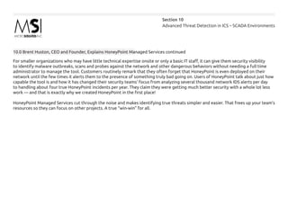 Advanced Threat Detection in ICS – SCADA Environments
Section 10
10.0 Brent Huston, CEO and Founder, Explains HoneyPoint Managed Services continued
For smaller organizations who may have little technical expertise onsite or only a basic IT staff, it can give them security visibility
to identify malware outbreaks, scans and probes against the network and other dangerous behaviors without needing a full time
administrator to manage the tool. Customers routinely remark that they often forget that HoneyPoint is even deployed on their
network until the few times it alerts them to the presence of something truly bad going on. Users of HoneyPoint talk about just how
capable the tool is and how it has changed their security teams’ focus from analyzing several thousand network IDS alerts per day
to handling about four true HoneyPoint incidents per year. They claim they were getting much better security with a whole lot less
work — and that is exactly why we created HoneyPoint in the first place!
HoneyPoint Managed Services cut through the noise and makes identifying true threats simpler and easier. That frees up your team’s
resources so they can focus on other projects. A true “win-win” for all.
 
