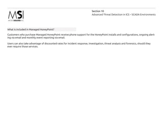 Advanced Threat Detection in ICS – SCADA Environments
Section 10
What is included in Managed HoneyPoint?
Customers who purchase Managed HoneyPoint receive phone support for the HoneyPoint installs and configurations, ongoing alert-
ing via email and monthly event reporting via email.
Users can also take advantage of discounted rates for incident response, investigation, threat analysis and forensics, should they
ever require those services.
 