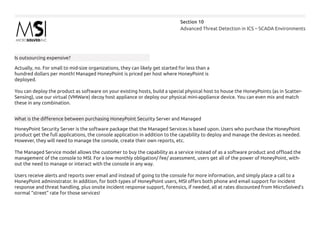 Advanced Threat Detection in ICS – SCADA Environments
Section 10
Is outsourcing expensive?
Actually, no. For small to mid-size organizations, they can likely get started for less than a
hundred dollars per month! Managed HoneyPoint is priced per host where HoneyPoint is
deployed.
You can deploy the product as software on your existing hosts, build a special physical host to house the HoneyPoints (as in Scatter-
Sensing), use our virtual (VMWare) decoy host appliance or deploy our physical mini-appliance device. You can even mix and match
these in any combination.
What is the difference between purchasing HoneyPoint Security Server and Managed
HoneyPoint Security Server is the software package that the Managed Services is based upon. Users who purchase the HoneyPoint
product get the full applications, the console application in addition to the capability to deploy and manage the devices as needed.
However, they will need to manage the console, create their own reports, etc.
The Managed Service model allows the customer to buy the capability as a service instead of as a software product and offload the
management of the console to MSI. For a low monthly obligation/ fee/ assessment, users get all of the power of HoneyPoint, with-
out the need to manage or interact with the console in any way.
Users receive alerts and reports over email and instead of going to the console for more information, and simply place a call to a
HoneyPoint administrator. In addition, for both types of HoneyPoint users, MSI offers both phone and email support for incident
response and threat handling, plus onsite incident response support, forensics, if needed, all at rates discounted from MicroSolved’s
normal “street” rate for those services!
 