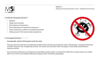 Advanced Threat Detection in ICS – SCADA Environments
Section 1
1.2 What do Honeypots Discover?
•	 Malware
•	 Illegal scans & probes
•	 Illicit behaviors & bad actors
•	 Misconfigurations & inadvertent exposures
•	 Noisy components, polling & unexpected protocols
•	 Poking around in file shares & data repositories
1.3 Honeypots Summary
Conceptually, almost all honeypots work the same.
They are resources that have no authorized activity and do not have any production value. Theoretically, a honeypot should see
no traffic because it has no legitimate activity. This means any interaction with a honeypot is most likely unauthorized or
malicious activity.
Any connection attempts to a honeypot are most likely a probe, attack, or compromise. While this concept sounds very simple
(and it is), it is this very simplicity that give honeypots their tremendous advantages.
 