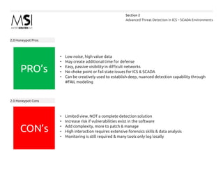 Advanced Threat Detection in ICS – SCADA Environments
Section 2
2.0 Honeypot Pros
2.0 Honeypot Cons
•	 Low noise, high value data
•	 May create additional time for defense
•	 Easy, passive visibility in difficult networks
•	 No choke point or fail state issues for ICS & SCADA
•	 Can be creatively used to establish deep, nuanced detection capability through
#FAIL modeling
•	 Limited view, NOT a complete detection solution
•	 Increase risk if vulnerabilities exist in the software
•	 Add complexity, more to patch & manage
•	 High interaction requires extensive forensics skills & data analysis
•	 Monitoring is still required & many tools only log locally
PRO’s
CON’s
 