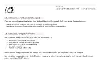 Advanced Threat Detection in ICS – SCADA Environments
Section 2
2.2 Low Interaction vs High Interaction (Honeypots)
If you are researching security solutions for a SCADA/ ICS system then you will likely come across these statements:
- A high-interaction honeypot simulates all aspects of an operating system.
- A low-interaction honeypot simulates only some parts, for example the network stack.
2.3 Low Interaction Honeypots For Detection
Low Interaction Honeypots are favored by many due to their ability to:
•	 Emulate basic services & deployments
•	 Capture attacker interaction and frequency
•	 Give insight into the attackers capability
•	 Be easily maintained
•	 Collect and analyze attack data
Low-interaction honeypots simulate only services that cannot be exploited to get complete access to the honeypot.
Low-interaction honeypots are more limited, but they are useful to gather information at a higher level, e.g., learn about network
probes against your SCADA system.
 